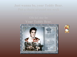 Just wanna be, your Teddy Bear. Put a chain around my neck And lead me anywhere. Oh let me be Your Teddy Bear. 