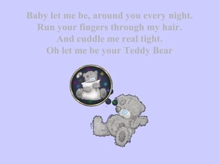 Baby let me be, around you every night. Run your fingers through my hair. And cuddle me real tight. Oh let me be your Teddy Bear 