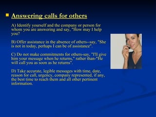 Answering calls for others A) Identify yourself and the company or person for whom you are answering and say, "How may I help you? B) Offer assistance in the absence of others--say, "She is not in today, perhaps I can be of assistance". C) Do not make commitments for others-say, "I'll give him your message when he returns," rather than-"He will call you as soon as he returns". D) Take accurate, legible messages with time, date, reason for call, urgency, company represented, if any, the best time to reach them and all other pertinent information . 