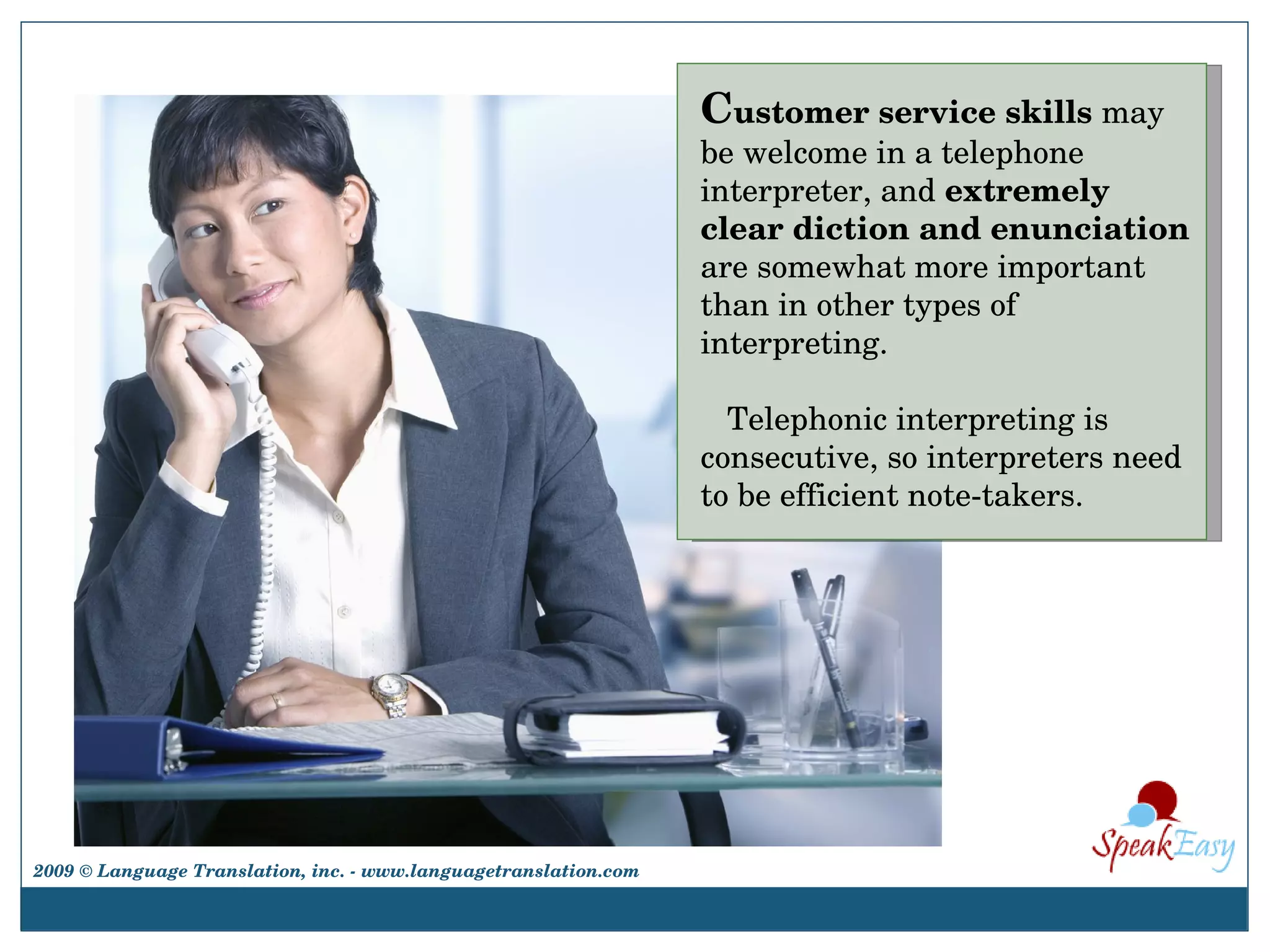C ustomer service skills  may be welcome in a telephone interpreter, and  extremely clear diction and enunciation  are somewhat more important than in other types of interpreting.  Telephonic interpreting is consecutive, so interpreters need to be efficient note-takers. 2009 © Language Translation, inc. - www.languagetranslation.com 