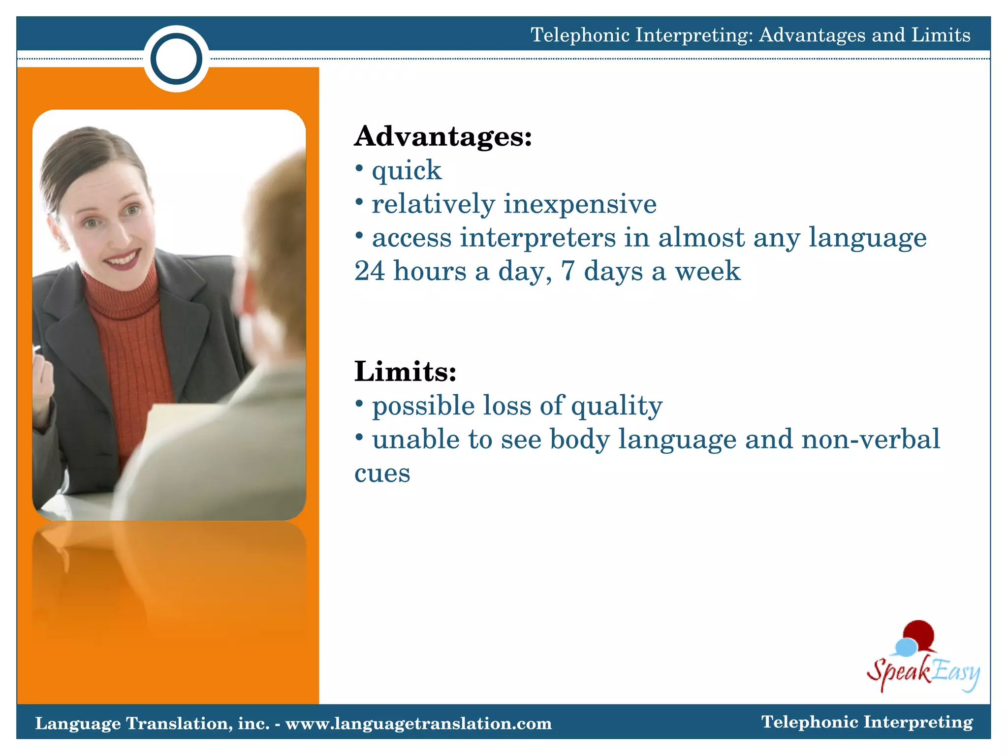 Advantages:  quick relatively inexpensive  access interpreters in almost any language  24 hours a day, 7 days a week Limits: possible loss of quality unable to see body language and non-verbal cues Telephonic Interpreting: Advantages and Limits Language Translation, inc. - www.languagetranslation.com Telephonic Interpreting 