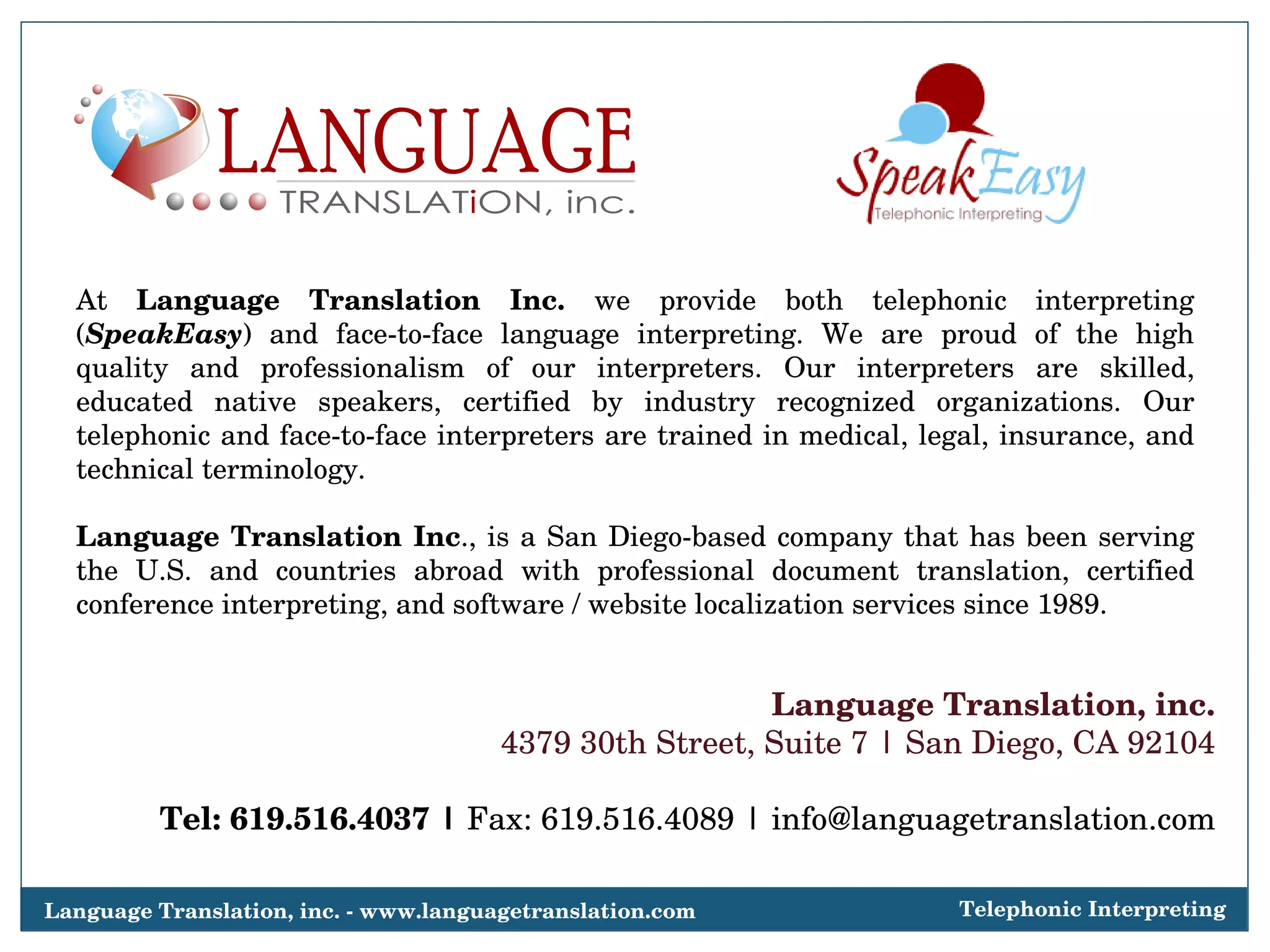 At  Language Translation Inc.  we provide both telephonic interpreting ( SpeakEasy ) and face-to-face language interpreting. We are proud of the high quality and professionalism of our interpreters. Our interpreters are skilled, educated native speakers, certified by industry recognized organizations. Our telephonic and face-to-face interpreters are trained in medical, legal, insurance, and technical terminology.  Language Translation Inc ., is a San Diego-based company that has been serving the U.S. and countries abroad with professional document translation, certified conference interpreting, and software / website localization services since 1989. Language Translation, inc. 4379 30th Street, Suite 7 | San Diego, CA 92104 Tel: 619.516.4037 |  Fax: 619.516.4089 | info@languagetranslation.com Language Translation, inc. - www.languagetranslation.com Telephonic Interpreting 