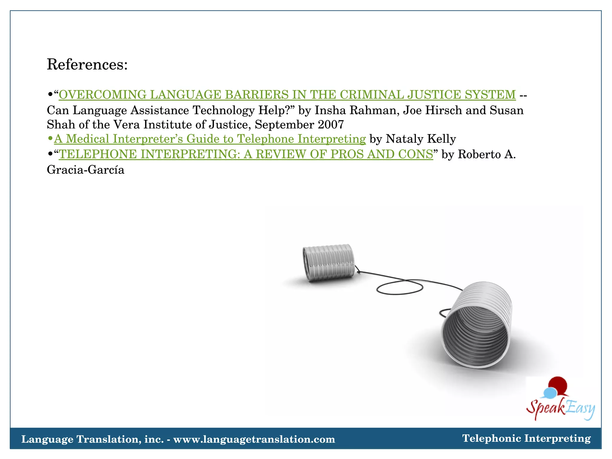 References: “ OVERCOMING LANGUAGE BARRIERS IN THE CRIMINAL JUSTICE SYSTEM  -- Can Language Assistance Technology Help?” by Insha Rahman, Joe Hirsch and Susan Shah of the Vera Institute of Justice, September 2007 A Medical Interpreter’s Guide to Telephone Interpreting  by Nataly Kelly “ TELEPHONE INTERPRETING: A REVIEW OF PROS AND CONS ” by Roberto A. Gracia-García Language Translation, inc. - www.languagetranslation.com Telephonic Interpreting 