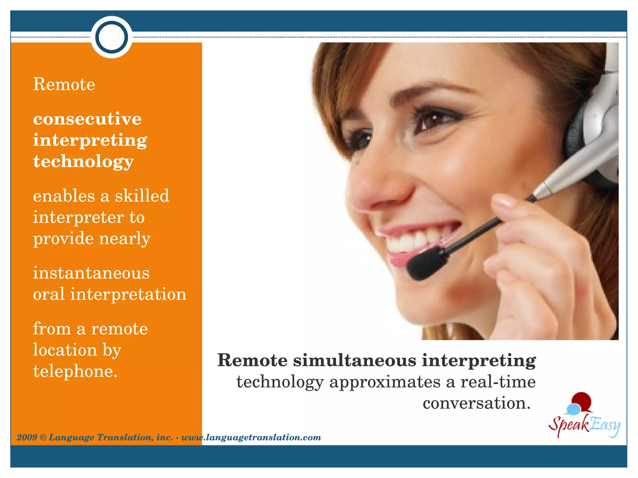Remote simultaneous interpreting  technology approximates a real-time conversation.  Remote  consecutive interpreting technology   enables a skilled interpreter to provide nearly  instantaneous  oral interpretation  from a remote location by telephone. 2009 © Language Translation, inc. - www.languagetranslation.com 