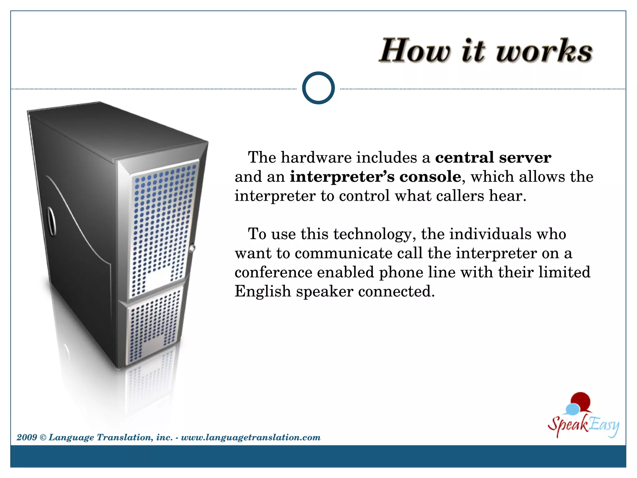The hardware includes a  central server  and an  interpreter’s console , which allows the interpreter to control what callers hear.  To use this technology, the individuals who want to communicate call the interpreter on a conference enabled phone line with their limited English speaker connected.  2009 © Language Translation, inc. - www.languagetranslation.com 