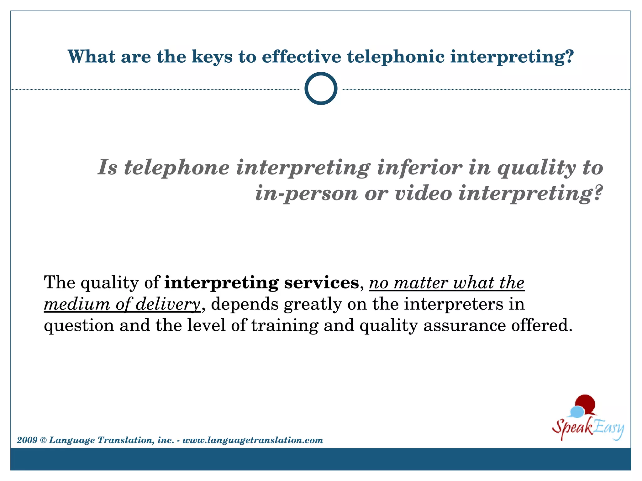 What are the keys to effective telephonic interpreting? The quality of  interpreting services ,  no matter what the medium of delivery , depends greatly on the interpreters in question and the level of training and quality assurance offered.  Is telephone interpreting inferior in quality to in-person or video interpreting? 2009 © Language Translation, inc. - www.languagetranslation.com 