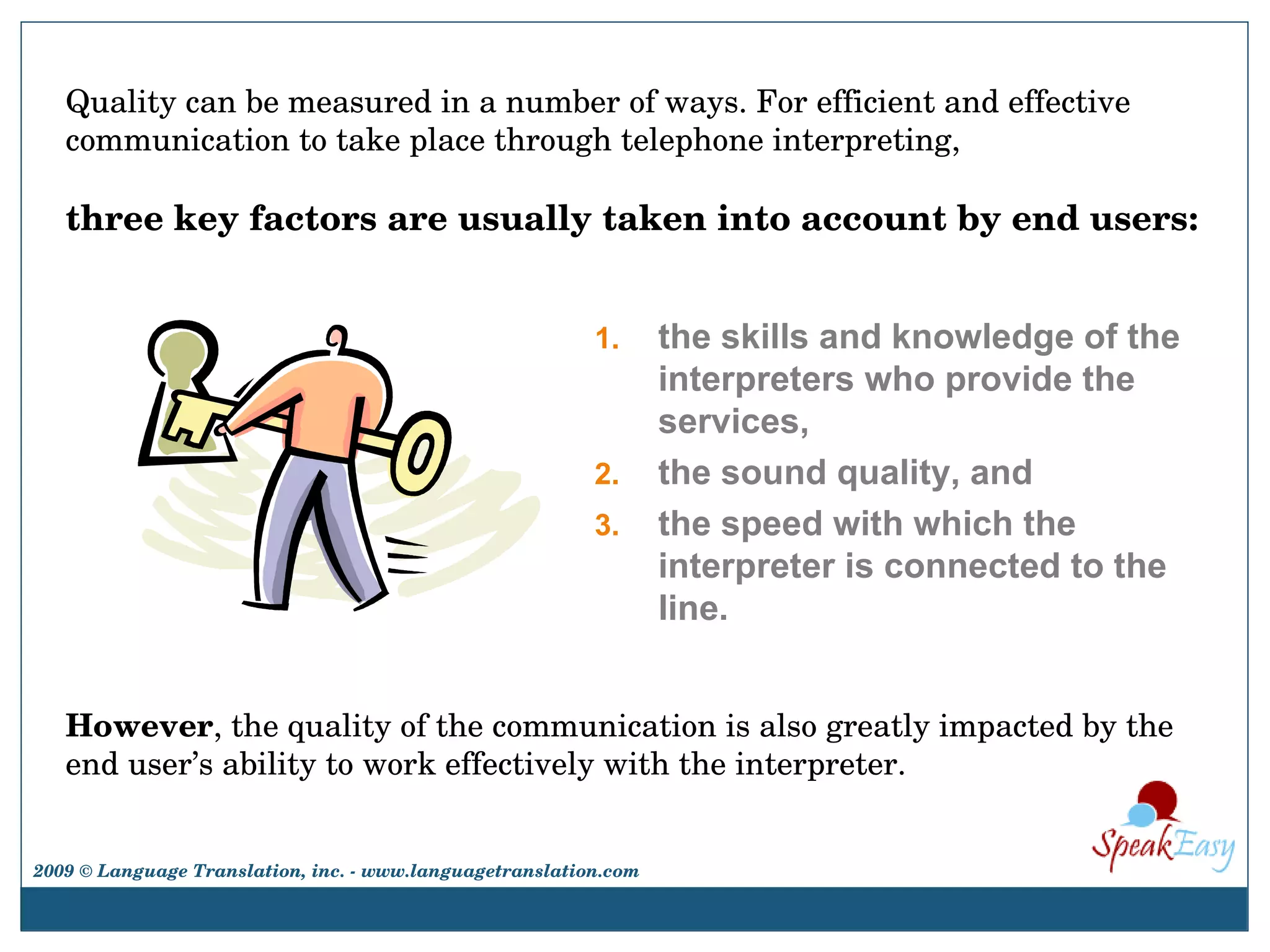 However , the quality of the communication is also greatly impacted by the end user’s ability to work effectively with the interpreter. the skills and knowledge of the interpreters who provide the services,  the sound quality, and  the speed with which the interpreter is connected to the line.  Quality can be measured in a number of ways. For efficient and effective communication to take place through telephone interpreting,  three key factors are usually taken into account by end users:   2009 © Language Translation, inc. - www.languagetranslation.com 