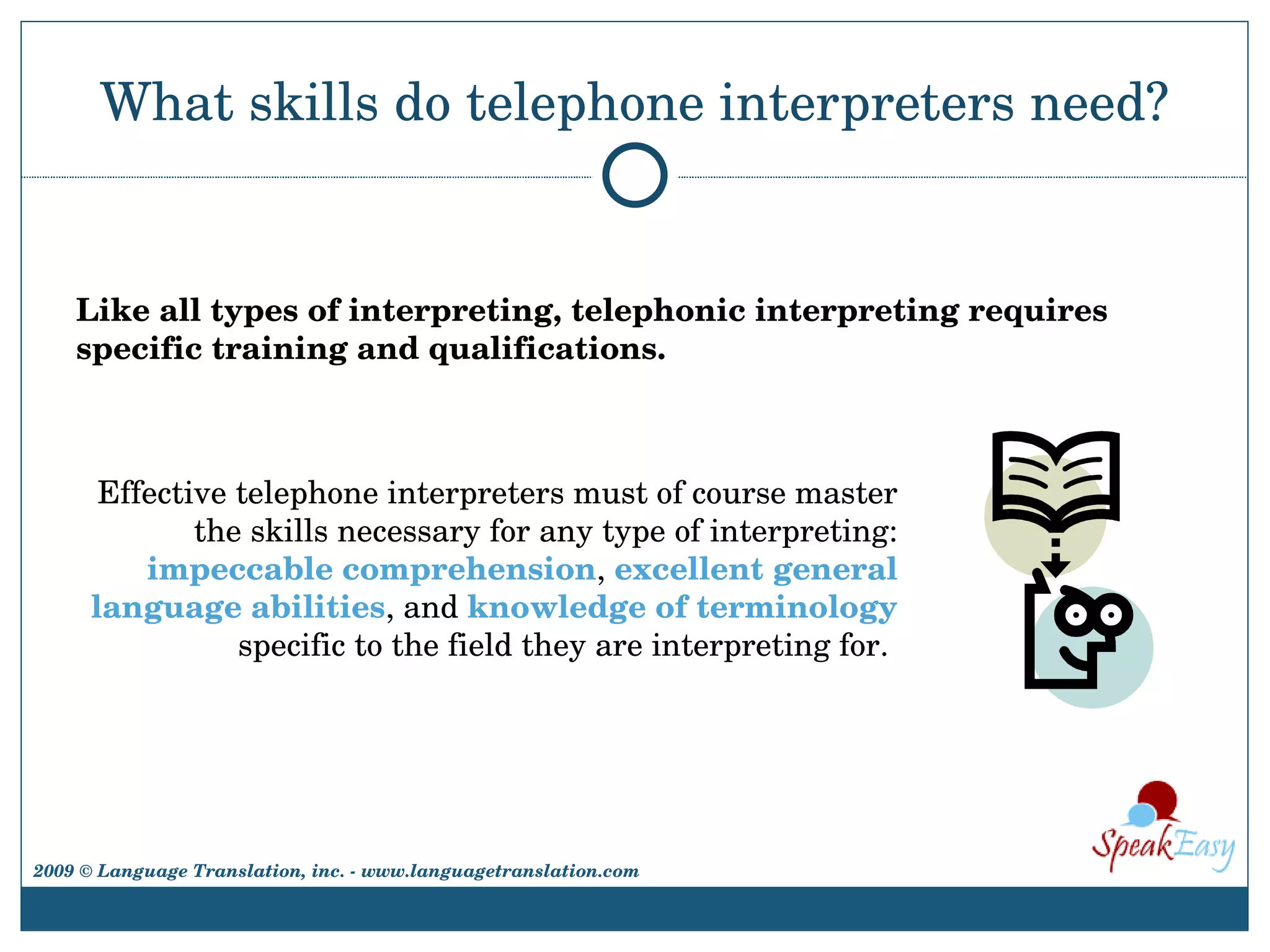 What skills do telephone interpreters need? Like all types of interpreting, telephonic interpreting requires specific training and qualifications.  Effective telephone interpreters must of course master the skills necessary for any type of interpreting:  impeccable comprehension ,  excellent general language abilities , and  knowledge of terminology  specific to the field they are interpreting for.  2009 © Language Translation, inc. - www.languagetranslation.com 