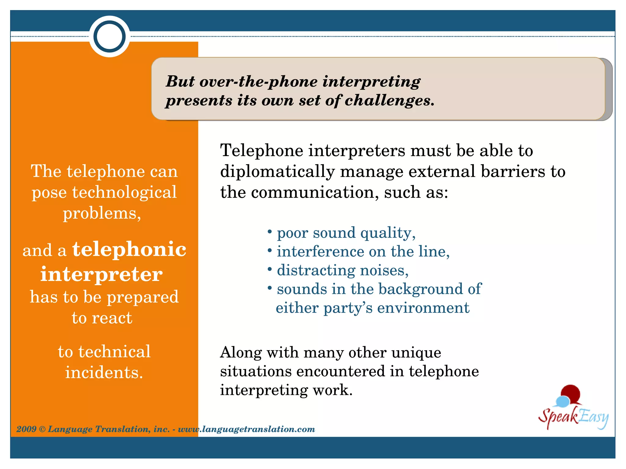The telephone can pose technological problems,  and a  telephonic interpreter  has to be prepared to react  to technical incidents. Telephone interpreters must be able to diplomatically manage external barriers to the communication, such as: But over-the-phone interpreting presents its own set of challenges. poor sound quality,  interference on the line,  distracting noises,  sounds in the background of    either party’s environment Along with many other unique situations encountered in telephone interpreting work. 2009 © Language Translation, inc. - www.languagetranslation.com 