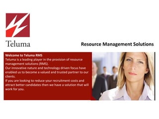 Welcome to Teluma RMS Teluma is a leading player in the provision of resource management solutions (RMS).  Our innovative nature and technology driven focus have enabled us to become a valued and trusted partner to our clients.  If you are looking to reduce your recruitment costs and attract better candidates then we have a solution that will work for you.  Resource Management Solutions 