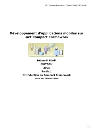 .NET Compact Framework, Tébourbi Riadh, SUP’COM




Développement d’applications mobiles sur
       .net Compact Framework




                Tébourbi Riadh
                    SUP’COM
                       2005
                     Partie 1
      Introduction au Compact Framework
              Mise à jour Décembre 2006




                                                                          1
 