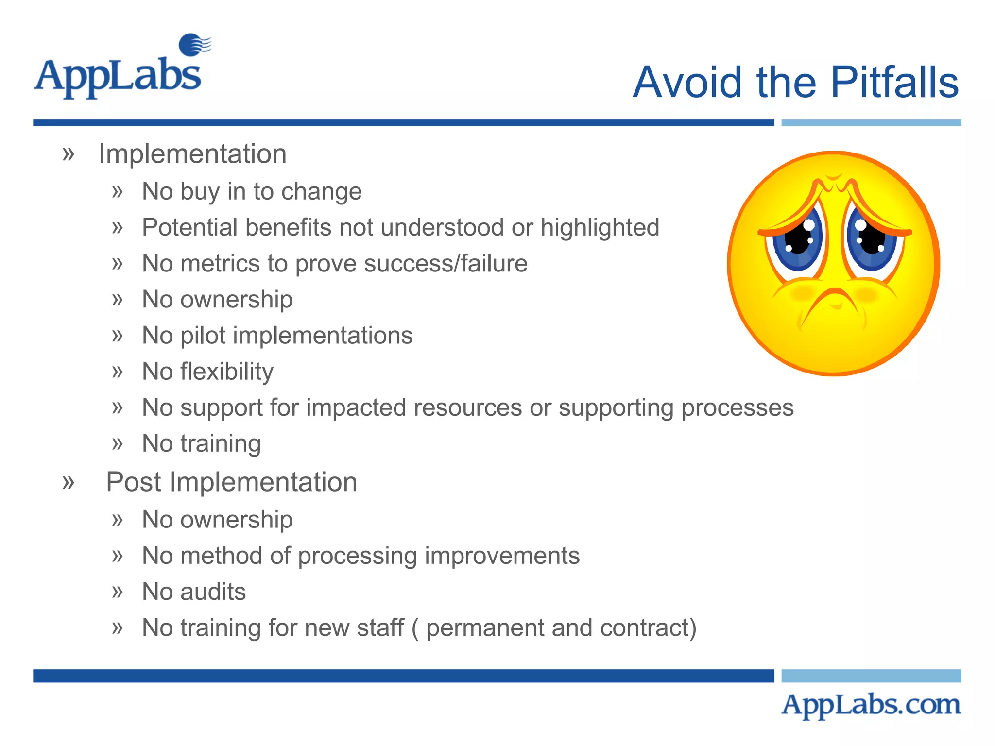Avoid the Pitfalls Implementation No buy in to change Potential benefits not understood or highlighted No metrics to prove success/failure No ownership No pilot implementations No flexibility No support for impacted resources or supporting processes No training Post Implementation No ownership No method of processing improvements No audits No training for new staff ( permanent and contract) 