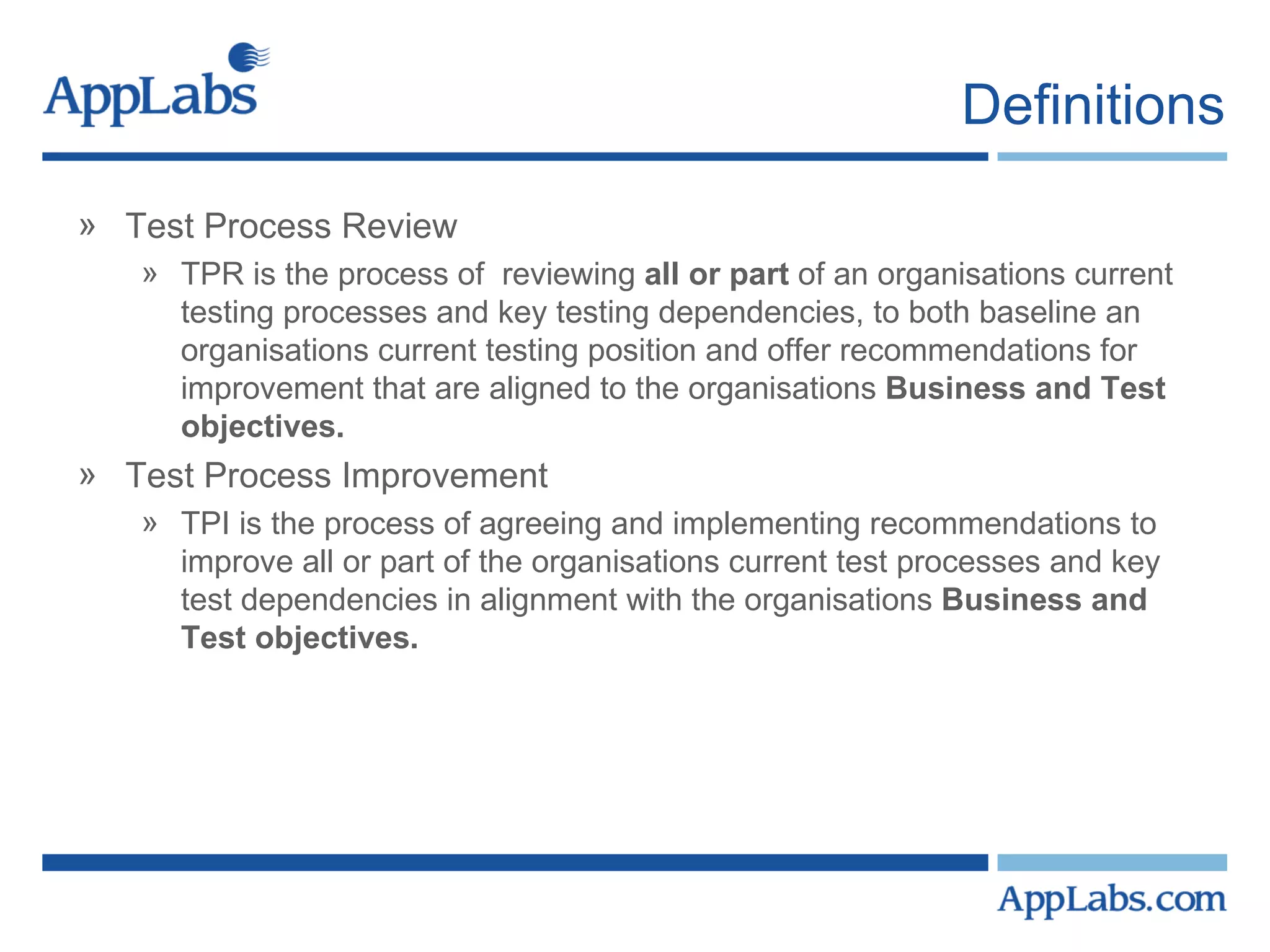 Definitions Test Process Review TPR is the process of  reviewing  all or part  of an organisations current testing processes and key testing dependencies, to both baseline an organisations current testing position and offer recommendations for improvement that are aligned to the organisations  Business and Test objectives. Test Process Improvement TPI is the process of agreeing and implementing recommendations to improve all or part of the organisations current test processes and key test dependencies in alignment with the organisations  Business and Test objectives.  