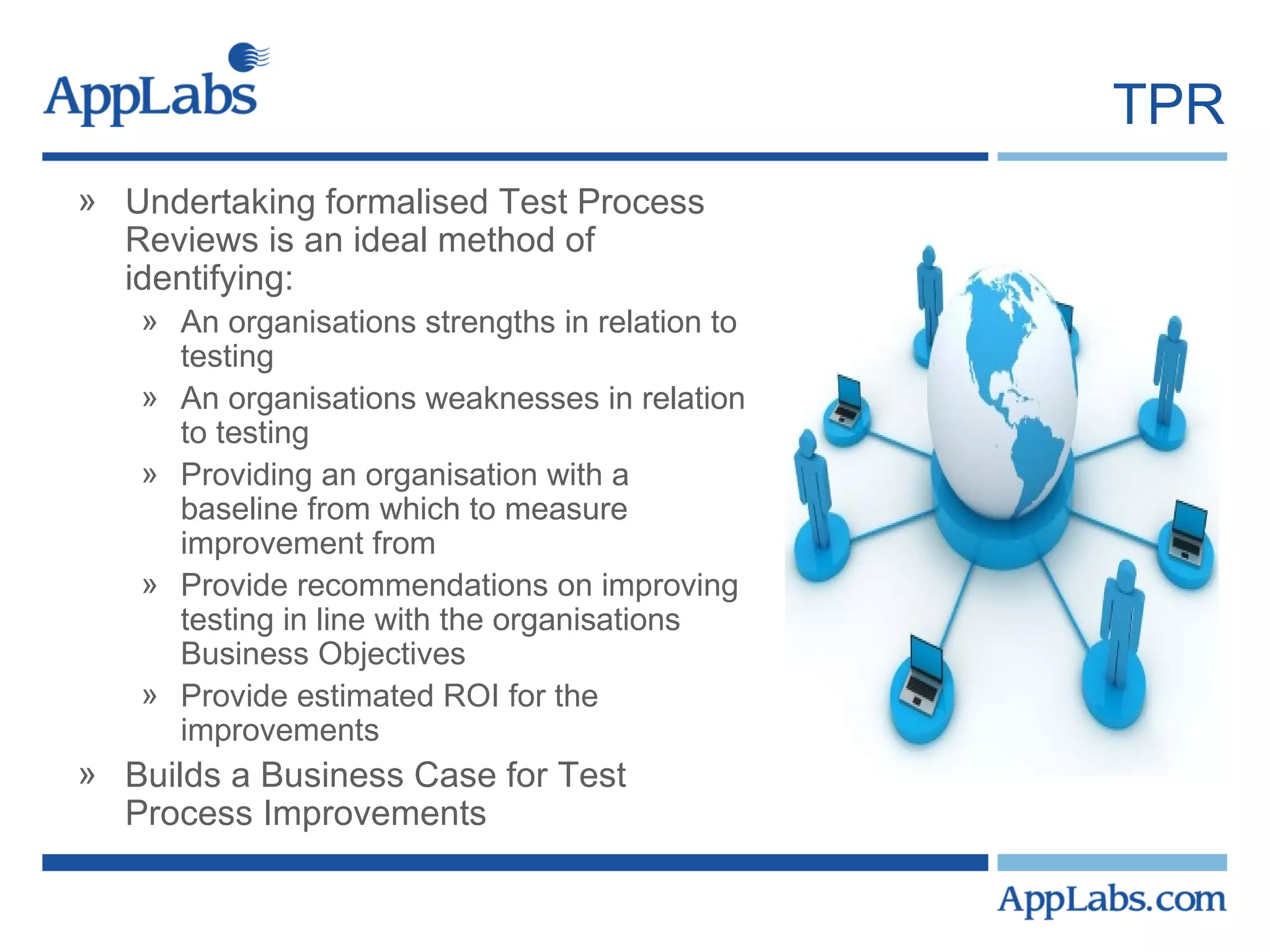 TPR Undertaking formalised Test Process Reviews is an ideal method of identifying: An organisations strengths in relation to testing An organisations weaknesses in relation to testing Providing an organisation with a baseline from which to measure improvement from Provide recommendations on improving testing in line with the organisations Business Objectives Provide estimated ROI for the improvements Builds a Business Case for Test Process Improvements 
