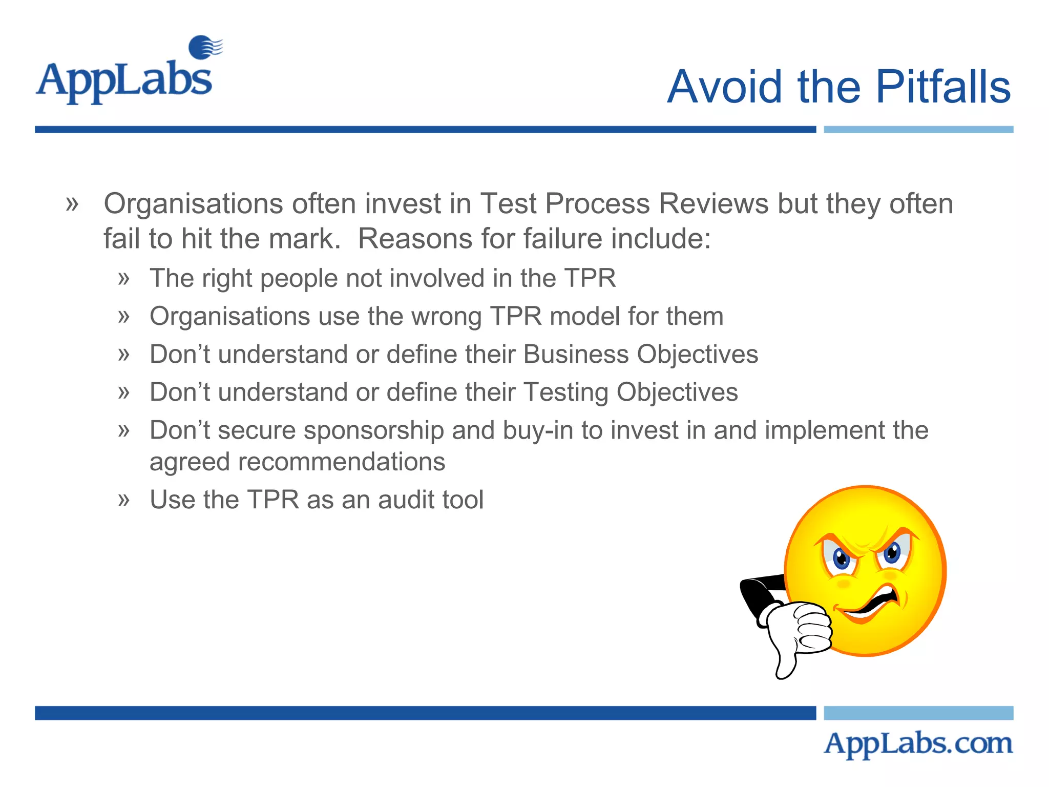 Avoid the Pitfalls Organisations often invest in Test Process Reviews but they often fail to hit the mark.  Reasons for failure include: The right people not involved in the TPR Organisations use the wrong TPR model for them  Don’t understand or define their Business Objectives  Don’t understand or define their Testing Objectives Don’t secure sponsorship and buy-in to invest in and implement the agreed recommendations Use the TPR as an audit tool 