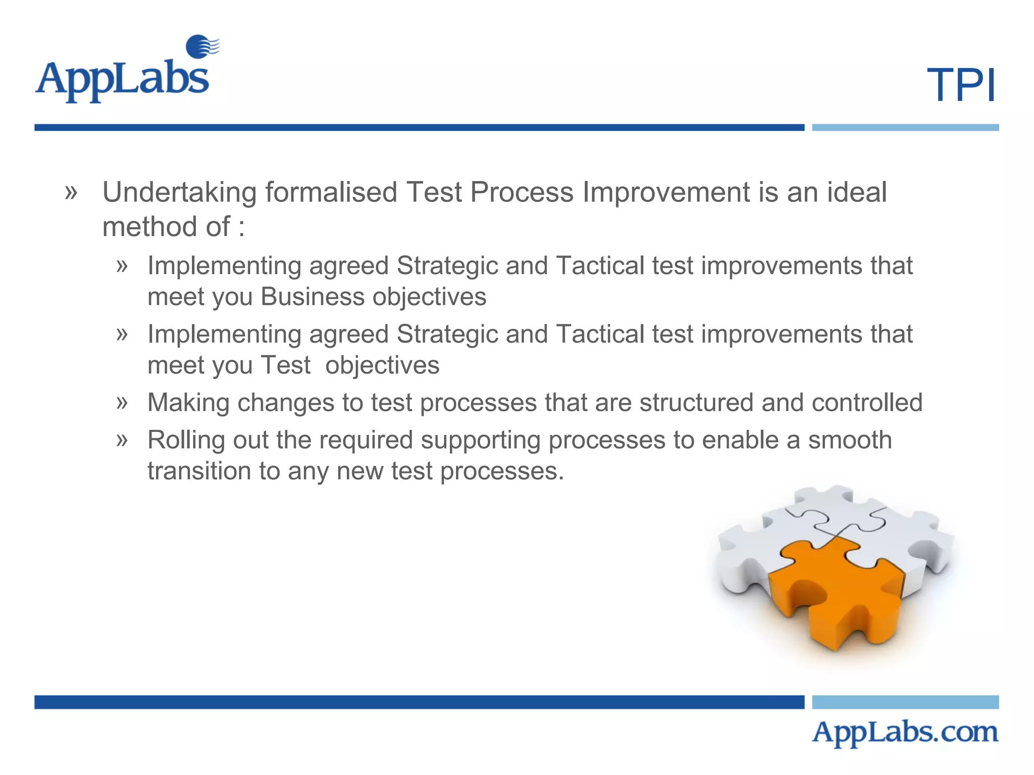 TPI Undertaking formalised Test Process Improvement is an ideal method of : Implementing agreed Strategic and Tactical test improvements that meet you Business objectives Implementing agreed Strategic and Tactical test improvements that meet you Test  objectives Making changes to test processes that are structured and controlled Rolling out the required supporting processes to enable a smooth transition to any new test processes. 