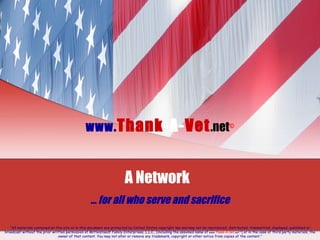 www. Thank -A- Vet .net © A Network  …  for all who serve and sacrifice “ All materials contained on this site or in this document are protected by United States copyright law and may not be reproduced, distributed, transmitted, displayed, published or broadcast without the prior written permission of Mittelstaedt Family Enterprises, L.L.C., (including the assumed name of  www . Thank-A-Vet . net  © ) or in the case of third party materials, the owner of that content. You may not alter or remove any trademark, copyright or other notice from copies of the content.” 