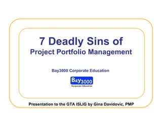 7 Deadly Sins of
Project Portfolio Management

           Bay3000 Corporate Education




Presentation to the GTA ISLIG by Gina Davidovic, PMP
 