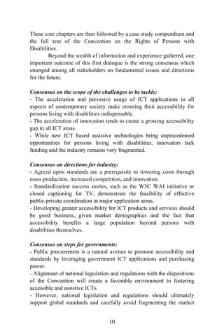 These core chapters are then followed by a case study compendium and
the full text of the Convention on the Rights of Persons with
Disabilities.
Beyond the wealth of information and experience gathered, one
important outcome of this first dialogue is the strong consensus which
emerged among all stakeholders on fundamental issues and directions
for the future.
Consensus on the scope of the challenges to be tackle:
- The acceleration and pervasive usage of ICT applications in all
aspects of contemporary society make ensuring their accessibility for
persons living with disabilities indispensable.
- The acceleration of innovation tends to create a growing accessibility
gap in all ICT areas.
- While new ICT based assistive technologies bring unprecedented
opportunities for persons living with disabilities, innovators lack
funding and the industry remains very fragmented.
Consensus on directions for industry:
- Agreed upon standards are a prerequisite to lowering costs through
mass production, increased competition, and innovation.
- Standardization success stories, such as the W3C WAI initiative or
closed captioning for TV, demonstrate the feasibility of effective
public-private coordination in major application areas.
- Developing greater accessibility for ICT products and services should
be good business, given market demographics and the fact that
accessibility benefits a large population beyond persons with
disabilities themselves.
Consensus on steps for governments:
- Public procurement is a natural avenue to promote accessibility and
standards by leveraging government ICT applications and purchasing
power.
- Alignment of national legislation and regulations with the dispositions
of the Convention will create a favorable environment to fostering
accessible and assistive ICTs.
- However, national legislation and regulations should ultimately
support global standards and carefully avoid fragmenting the market
10
 