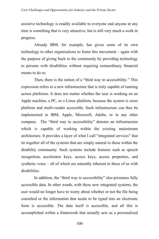 Core Challenges and Opportunities for Industry and the Private Sector
assistive technology is readily available to everyone and anyone at any
time is something that is very attractive, but is still very much a work in
progress.
Already IBM, for example, has given some of its own
technology to other organizations to foster this movement – again with
the purpose of giving back to the community by providing technology
to persons with disabilities without requiring extraordinary financial
means to do so.
Then, there is the notion of a “third way to accessibility.” This
expression refers to a new infrastructure that is truly capable of running
across platforms. It does not matter whether the user is working on an
Apple machine, a PC, or a Linux platform, because the system is cross
platform and multi-vendor accessible. Such infrastructure can thus be
implemented in IBM, Apple, Microsoft, Adobe, or in any other
company. The “third way to accessibility” denotes an infrastructure
which is capable of working within the existing mainstream
architecture. It provides a layer of what I call “integrated services” that
tie together all of the systems that are simply natural to those within the
disability community. Such systems include features such as speech
recognition, accelerator keys, access keys, access properties, and
synthetic voice – all of which are naturally inherent to those of us with
disabilities.
In addition, the “third way to accessibility” also presumes fully
accessible data. In other words, with these new integrated systems, the
user would no longer have to worry about whether or not the file being
consulted or the information that needs to be typed into an electronic
form is accessible. The data itself is accessible, and all this is
accomplished within a framework that actually acts as a personalized
100
 