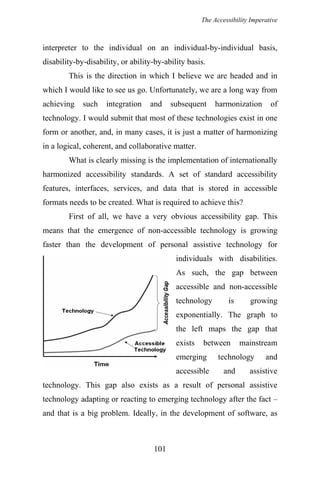 The Accessibility Imperative
interpreter to the individual on an individual-by-individual basis,
disability-by-disability, or ability-by-ability basis.
This is the direction in which I believe we are headed and in
which I would like to see us go. Unfortunately, we are a long way from
achieving such integration and subsequent harmonization of
technology. I would submit that most of these technologies exist in one
form or another, and, in many cases, it is just a matter of harmonizing
in a logical, coherent, and collaborative matter.
What is clearly missing is the implementation of internationally
harmonized accessibility standards. A set of standard accessibility
features, interfaces, services, and data that is stored in accessible
formats needs to be created. What is required to achieve this?
First of all, we have a very obvious accessibility gap. This
means that the emergence of non-accessible technology is growing
faster than the development of personal assistive technology for
individuals with disabilities.
As such, the gap between
accessible and non-accessible
technology is growing
exponentially. The graph to
the left maps the gap that
exists between mainstream
emerging technology and
accessible and assistive
technology. This gap also exists as a result of personal assistive
technology adapting or reacting to emerging technology after the fact –
and that is a big problem. Ideally, in the development of software, as
101
 