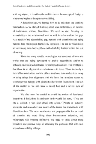 Core Challenges and Opportunities for Industry and the Private Sector
with any object, it is within the architecture – the conceptual design –
where one begins to integrate accessibility.
A long time ago, we learned how to do this from the usability
perspective, so we started thinking about user-centeredness in notions
of individuals without disabilities. We need to start focusing on
accessibility at the architectural level as well, in order to close this gap.
As a result of the accessibility gap, persons with disabilities and aging
persons lack mainstream technology inclusion. The gap is widening at
an increasing pace, leaving those with disability further behind the rest
of society.
There are many notable technologies and standards all over the
world that are being developed to enable accessibility and/or to
enhance emerging technologies for improved usability. The problem is
that there is no alignment or cohesiveness to them. There is clearly a
lack of harmonization; and the efforts that have been undertaken to try
to bring things into alignment with the laws that mandate access to
technology for persons with disabilities have been fragmented. The fact
of the matter is: we still have a mixed bag and a severe lack of
organization.
We also must be careful to avoid the notion of fear-based
incentives. I think there is a mindset in the world that says, “If we can
file a lawsuit, it will spur others into action.” People in industry,
scientists, and researchers are aware of the issues that individuals with
disabilities face. The more we threaten and propagate this fear as result
of lawsuits, the more likely these businessmen, scientists, and
researchers will become defensive. We need to think about more
proactive and positive ways of attacking the problems that still exist
around accessibility at large.
102
 