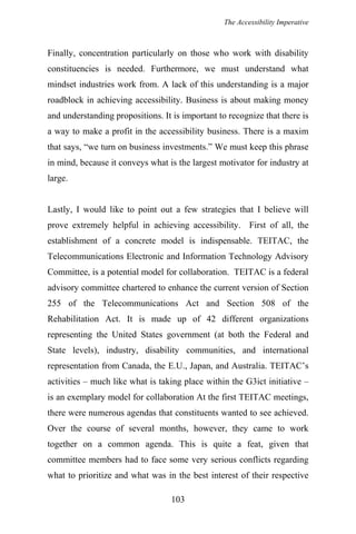 The Accessibility Imperative
Finally, concentration particularly on those who work with disability
constituencies is needed. Furthermore, we must understand what
mindset industries work from. A lack of this understanding is a major
roadblock in achieving accessibility. Business is about making money
and understanding propositions. It is important to recognize that there is
a way to make a profit in the accessibility business. There is a maxim
that says, “we turn on business investments.” We must keep this phrase
in mind, because it conveys what is the largest motivator for industry at
large.
Lastly, I would like to point out a few strategies that I believe will
prove extremely helpful in achieving accessibility. First of all, the
establishment of a concrete model is indispensable. TEITAC, the
Telecommunications Electronic and Information Technology Advisory
Committee, is a potential model for collaboration. TEITAC is a federal
advisory committee chartered to enhance the current version of Section
255 of the Telecommunications Act and Section 508 of the
Rehabilitation Act. It is made up of 42 different organizations
representing the United States government (at both the Federal and
State levels), industry, disability communities, and international
representation from Canada, the E.U., Japan, and Australia. TEITAC’s
activities – much like what is taking place within the G3ict initiative –
is an exemplary model for collaboration At the first TEITAC meetings,
there were numerous agendas that constituents wanted to see achieved.
Over the course of several months, however, they came to work
together on a common agenda. This is quite a feat, given that
committee members had to face some very serious conflicts regarding
what to prioritize and what was in the best interest of their respective
103
 