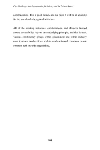 Core Challenges and Opportunities for Industry and the Private Sector
constituencies. It is a good model, and we hope it will be an example
for the world and other global initiatives.
All of the existing initiatives, collaborations, and alliances formed
around accessibility rely on one underlying principle, and that is trust.
Various constituency groups within government and within industry
must trust one another if we wish to reach universal consensus on our
common path towards accessibility.
104
 