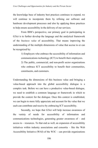 Core Challenges and Opportunities for Industry and the Private Sector
the knowledge base of industry best practices continues to expand, we
will continue to incorporate them by refining our software and
hardware development processes and also by applying those practices
to help ensure accessibility in the delivery of our services.
From IBM’s perspective, our primary goal in participating in
G3ict is to further develop the language and the analytical framework
of the business value of accessibility. That means improving the
understanding of the multiple dimensions of value that accrue to or can
be recognized by:
1) Employers who embrace the accessibility of information and
communications technology (ICT) to benefit their employees.
2) The public, commercial, and non-profit sector organizations
who embrace ICT accessibility to benefit their communities,
constituents, and customers.
Understanding the dimensions of this business value and bringing a
value-based approach into the global accessibility dialogue is a
complex task. Before we can have a productive value-based dialogue,
we need to establish a common language or framework in which to
provide the context for the dialogue. Once this context is established,
we can begin to more fully appreciate and account for the value that we
each can contribute and receive by embracing ICT accessibility.
Secondly, we hope that G3ict will help increase awareness of
the variety of needs for accessibility of information and
communications technologies, generating greater awareness of – and
access to – resources. To that end as well, an expansion of accessibility
initiatives within industry associations and consortia – like the Web
Accessibility Initiative (WAI) of the W3C – can provide organizations
106
 