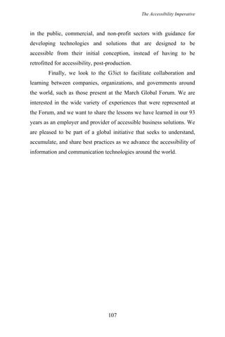The Accessibility Imperative
in the public, commercial, and non-profit sectors with guidance for
developing technologies and solutions that are designed to be
accessible from their initial conception, instead of having to be
retrofitted for accessibility, post-production.
Finally, we look to the G3ict to facilitate collaboration and
learning between companies, organizations, and governments around
the world, such as those present at the March Global Forum. We are
interested in the wide variety of experiences that were represented at
the Forum, and we want to share the lessons we have learned in our 93
years as an employer and provider of accessible business solutions. We
are pleased to be part of a global initiative that seeks to understand,
accumulate, and share best practices as we advance the accessibility of
information and communication technologies around the world.
107
 