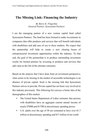 Core Challenges and Opportunities for Industry and the Private Sector
The Missing Link: Financing the Industry
By Barry K. Fingerhut
General Partner, Synconium Partners
I am the managing partner of a new venture capital fund called
Synconium Partners. The fund has been formed to make investments in
companies that offer products and services that will benefit individuals
with disabilities and add ease of use to these markets. We expect that
the partnership will help to create a new clearing house of
entrepreneurial investment opportunities within the industry. To that
end, the goal of the partnership is to produce outstanding investment
results for limited partners by investing in products and services that
add value to the life of the ultimate consumer.
Based on the analysis that I have done from an investment perspective,
what seems to be missing in the market of accessible technologies is an
absence of private capital. Such is the missing link that Synconium
Partners strives to provide. Private capital has not been very involved in
this industry previously. This following list conveys a better idea of the
demographics of this market:
The United States Department of Labor estimates that persons
with disabilities have an aggregate current annual income of
nearly $700B and $175B in discretionary spending power.
U.S. adults over the age of 50 are estimated to have over $1.7
trillion in discretionary spending and $17 trillion of net worth
108
 