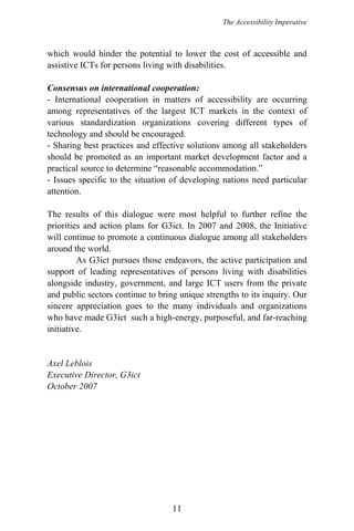 The Accessibility Imperative
which would hinder the potential to lower the cost of accessible and
assistive ICTs for persons living with disabilities.
Consensus on international cooperation:
- International cooperation in matters of accessibility are occurring
among representatives of the largest ICT markets in the context of
various standardization organizations covering different types of
technology and should be encouraged.
- Sharing best practices and effective solutions among all stakeholders
should be promoted as an important market development factor and a
practical source to determine “reasonable accommodation.”
- Issues specific to the situation of developing nations need particular
attention.
The results of this dialogue were most helpful to further refine the
priorities and action plans for G3ict. In 2007 and 2008, the Initiative
will continue to promote a continuous dialogue among all stakeholders
around the world.
As G3ict pursues those endeavors, the active participation and
support of leading representatives of persons living with disabilities
alongside industry, government, and large ICT users from the private
and public sectors continue to bring unique strengths to its inquiry. Our
sincere appreciation goes to the many individuals and organizations
who have made G3ict such a high-energy, purposeful, and far-reaching
initiative.
Axel Leblois
Executive Director, G3ict
October 2007
11
 
