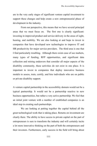 The Accessibility Imperative
are in the very early stages of significant venture capital investment to
support these changes and help create a new entrepreneurial phase of
development in the industry.
From our perspective, this means that we have several principal
areas that we must focus on. The first one is clearly significant:
investing in improved product and service delivery in the areas of sight,
hearing, and mobility. We are also looking at and hope to invest in
companies that have developed new technologies to improve IT and
HR productivity for major service providers. The third area is one that
I find particularly troubling. Although there exists ease of use markets,
many types of funding, RFP opportunities, and significant data
collection and mining endeavors that consider all major aspects of the
disability community, these activities do not exist in one place. It is
important to invest in companies that deploy innovative business
models to assess, train, certify, and hire individuals who are on public
or private disability support.
A venture capital partnership in the accessibility domain would not be a
typical partnership. It would not be a partnership reactive to new
business opportunities, but rather a very active partnership. We feel that
an initial joint venture with a number of established companies is an
ideal step in creating such partnerships.
We are looking at putting together the capital behind all the
great technological work that is taking place. Returns on investment are
clearly there. The ability to have access to private capital on the part of
entrepreneurs is sure to transform the industry and will certainly incite
a lot more innovative thinking on the part of both the entrepreneurs and
their investors. Furthermore, early success in the field will bring about
111
 