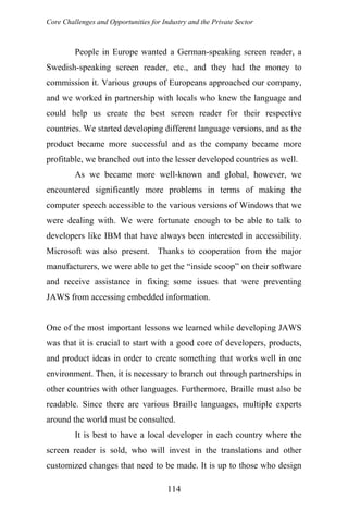 Core Challenges and Opportunities for Industry and the Private Sector
People in Europe wanted a German-speaking screen reader, a
Swedish-speaking screen reader, etc., and they had the money to
commission it. Various groups of Europeans approached our company,
and we worked in partnership with locals who knew the language and
could help us create the best screen reader for their respective
countries. We started developing different language versions, and as the
product became more successful and as the company became more
profitable, we branched out into the lesser developed countries as well.
As we became more well-known and global, however, we
encountered significantly more problems in terms of making the
computer speech accessible to the various versions of Windows that we
were dealing with. We were fortunate enough to be able to talk to
developers like IBM that have always been interested in accessibility.
Microsoft was also present. Thanks to cooperation from the major
manufacturers, we were able to get the “inside scoop” on their software
and receive assistance in fixing some issues that were preventing
JAWS from accessing embedded information.
One of the most important lessons we learned while developing JAWS
was that it is crucial to start with a good core of developers, products,
and product ideas in order to create something that works well in one
environment. Then, it is necessary to branch out through partnerships in
other countries with other languages. Furthermore, Braille must also be
readable. Since there are various Braille languages, multiple experts
around the world must be consulted.
It is best to have a local developer in each country where the
screen reader is sold, who will invest in the translations and other
customized changes that need to be made. It is up to those who design
114
 