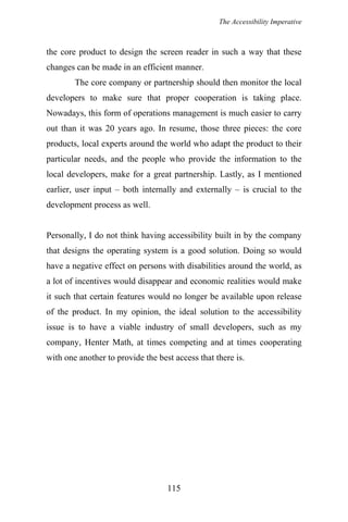 The Accessibility Imperative
the core product to design the screen reader in such a way that these
changes can be made in an efficient manner.
The core company or partnership should then monitor the local
developers to make sure that proper cooperation is taking place.
Nowadays, this form of operations management is much easier to carry
out than it was 20 years ago. In resume, those three pieces: the core
products, local experts around the world who adapt the product to their
particular needs, and the people who provide the information to the
local developers, make for a great partnership. Lastly, as I mentioned
earlier, user input – both internally and externally – is crucial to the
development process as well.
Personally, I do not think having accessibility built in by the company
that designs the operating system is a good solution. Doing so would
have a negative effect on persons with disabilities around the world, as
a lot of incentives would disappear and economic realities would make
it such that certain features would no longer be available upon release
of the product. In my opinion, the ideal solution to the accessibility
issue is to have a viable industry of small developers, such as my
company, Henter Math, at times competing and at times cooperating
with one another to provide the best access that there is.
115
 