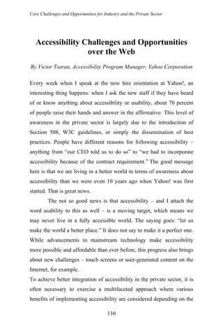Core Challenges and Opportunities for Industry and the Private Sector
Accessibility Challenges and Opportunities
over the Web
By Victor Tsaran, Accessibility Program Manager, Yahoo Corporation
Every week when I speak at the new hire orientation at Yahoo!, an
interesting thing happens: when I ask the new staff if they have heard
of or know anything about accessibility or usability, about 70 percent
of people raise their hands and answer in the affirmative. This level of
awareness in the private sector is largely due to the introduction of
Section 508, W3C guidelines, or simply the dissemination of best
practices. People have different reasons for following accessibility –
anything from “our CEO told us to do so” to “we had to incorporate
accessibility because of the contract requirement.” The good message
here is that we are living in a better world in terms of awareness about
accessibility than we were even 10 years ago when Yahoo! was first
started. That is great news.
The not so good news is that accessibility – and I attach the
word usability to this as well – is a moving target, which means we
may never live in a fully accessible world. The saying goes: “let us
make the world a better place.” It does not say to make it a perfect one.
While advancements in mainstream technology make accessibility
more possible and affordable than ever before, this progress also brings
about new challenges – touch screens or user-generated content on the
Internet, for example.
To achieve better integration of accessibility in the private sector, it is
often necessary to exercise a multifaceted approach where various
benefits of implementing accessibility are considered depending on the
116
 