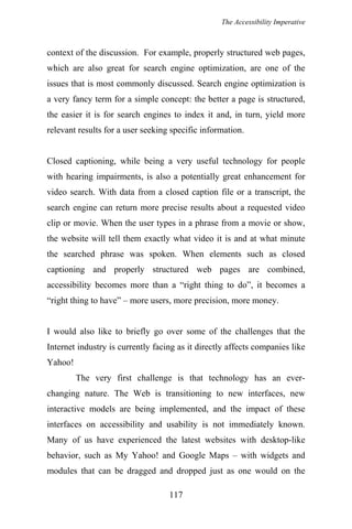 The Accessibility Imperative
context of the discussion. For example, properly structured web pages,
which are also great for search engine optimization, are one of the
issues that is most commonly discussed. Search engine optimization is
a very fancy term for a simple concept: the better a page is structured,
the easier it is for search engines to index it and, in turn, yield more
relevant results for a user seeking specific information.
Closed captioning, while being a very useful technology for people
with hearing impairments, is also a potentially great enhancement for
video search. With data from a closed caption file or a transcript, the
search engine can return more precise results about a requested video
clip or movie. When the user types in a phrase from a movie or show,
the website will tell them exactly what video it is and at what minute
the searched phrase was spoken. When elements such as closed
captioning and properly structured web pages are combined,
accessibility becomes more than a “right thing to do”, it becomes a
“right thing to have” – more users, more precision, more money.
I would also like to briefly go over some of the challenges that the
Internet industry is currently facing as it directly affects companies like
Yahoo!
The very first challenge is that technology has an ever-
changing nature. The Web is transitioning to new interfaces, new
interactive models are being implemented, and the impact of these
interfaces on accessibility and usability is not immediately known.
Many of us have experienced the latest websites with desktop-like
behavior, such as My Yahoo! and Google Maps – with widgets and
modules that can be dragged and dropped just as one would on the
117
 