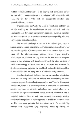 Core Challenges and Opportunities for Industry and the Private Sector
desktop computer. If the user does not operate with a mouse or his/her
screen reader does not understand how to interact with a particular web
page, we are faced with both an inaccessible interface and
unpredictable user behavior.
Organizations, like W3C, the Mozilla Foundation, and IBM are
actively working on the development of new standards and best
practices to help developers deliver more accessible dynamic websites;
but it will be some time before these standards are adopted by all major
browsers and content providers.
The second challenge is that assistive technologies, such as
screen readers, screen magnifiers, and voice recognition software, are
not readily capable of handling new interfaces. Therein lies another
piece of the aforementioned moving target where assistive
technologies, as powerful as they may be, do not provide adequate
access to new dynamic web interfaces. Even if the latest versions of
assistive technology software were up to date with best practices for
developing dynamic websites, we would still be faced with the problem
of low-income users not being able to afford such costly solutions.
Another significant challenge that we are wrestling with is that
there are no ready solutions to address the accessibility of user-
generated content. On social networks such as YouTube, MySpace, and
Yahoo! 360, where it is nearly impossible to control all the contributed
content, we have no reliable technology that would allow us to
automatically caption contributed videos or attach alternative text to
uploaded pictures. Users are not going to spend time making content
accessible if the process is not simple and if there is no incentive to do
so. There are some projects that have attempted to fix accessibility
through user engagement (e.g. digitizing books by filling out
118
 