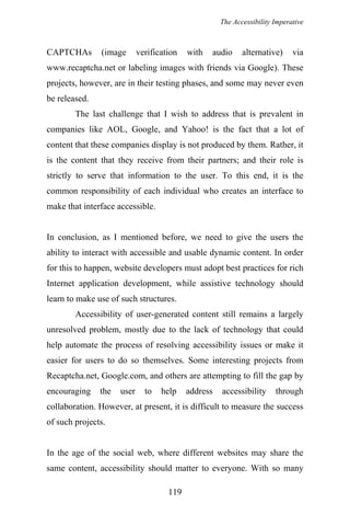 The Accessibility Imperative
CAPTCHAs (image verification with audio alternative) via
www.recaptcha.net or labeling images with friends via Google). These
projects, however, are in their testing phases, and some may never even
be released.
The last challenge that I wish to address that is prevalent in
companies like AOL, Google, and Yahoo! is the fact that a lot of
content that these companies display is not produced by them. Rather, it
is the content that they receive from their partners; and their role is
strictly to serve that information to the user. To this end, it is the
common responsibility of each individual who creates an interface to
make that interface accessible.
In conclusion, as I mentioned before, we need to give the users the
ability to interact with accessible and usable dynamic content. In order
for this to happen, website developers must adopt best practices for rich
Internet application development, while assistive technology should
learn to make use of such structures.
Accessibility of user-generated content still remains a largely
unresolved problem, mostly due to the lack of technology that could
help automate the process of resolving accessibility issues or make it
easier for users to do so themselves. Some interesting projects from
Recaptcha.net, Google.com, and others are attempting to fill the gap by
encouraging the user to help address accessibility through
collaboration. However, at present, it is difficult to measure the success
of such projects.
In the age of the social web, where different websites may share the
same content, accessibility should matter to everyone. With so many
119
 