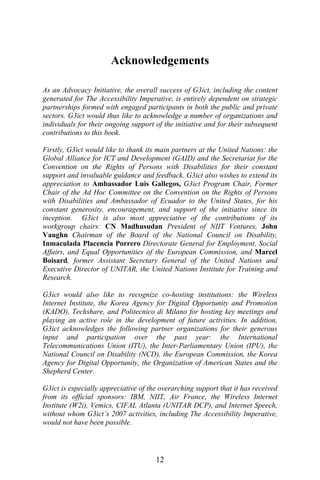 Acknowledgements
As an Advocacy Initiative, the overall success of G3ict, including the content
generated for The Accessibility Imperative, is entirely dependent on strategic
partnerships formed with engaged participants in both the public and private
sectors. G3ict would thus like to acknowledge a number of organizations and
individuals for their ongoing support of the initiative and for their subsequent
contributions to this book.
Firstly, G3ict would like to thank its main partners at the United Nations: the
Global Alliance for ICT and Development (GAID) and the Secretariat for the
Convention on the Rights of Persons with Disabilities for their constant
support and invaluable guidance and feedback. G3ict also wishes to extend its
appreciation to Ambassador Luis Gallegos, G3ict Program Chair, Former
Chair of the Ad Hoc Committee on the Convention on the Rights of Persons
with Disabilities and Ambassador of Ecuador to the United States, for his
constant generosity, encouragement, and support of the initiative since its
inception. G3ict is also most appreciative of the contributions of its
workgroup chairs: CN Madhusudan President of NIIT Ventures, John
Vaughn Chairman of the Board of the National Council on Disability,
Inmaculada Placencia Porrero Directorate General for Employment, Social
Affairs, and Equal Opportunities of the European Commission, and Marcel
Boisard, former Assistant Secretary General of the United Nations and
Executive Director of UNITAR, the United Nations Institute for Training and
Research.
G3ict would also like to recognize co-hosting institutions: the Wireless
Internet Institute, the Korea Agency for Digital Opportunity and Promotion
(KADO), Techshare, and Politecnico di Milano for hosting key meetings and
playing an active role in the development of future activities. In addition,
G3ict acknowledges the following partner organizations for their generous
input and participation over the past year: the International
Telecommunications Union (ITU), the Inter-Parliamentary Union (IPU), the
National Council on Disability (NCD), the European Commission, the Korea
Agency for Digital Opportunity, the Organization of American States and the
Shepherd Center.
G3ict is especially appreciative of the overarching support that it has received
from its official sponsors: IBM, NIIT, Air France, the Wireless Internet
Institute (W2i), Vemics, CIFAL Atlanta (UNITAR DCP), and Internet Speech,
without whom G3ict’s 2007 activities, including The Accessibility Imperative,
would not have been possible.
12
 