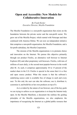 The Accessibility Imperative
Open and Accessible: New Models for
Collaborative Innovation
By Frank Hecker
Executive Director, Mozilla Foundation
The Mozilla Foundation is a non-profit organization that exists on the
boundaries between the private sector and the non-profit sector. We
grew out of the Mozilla Project, which started with Netscape and then
continued with America Online. We are now an independent initiative
that comprises a non-profit organization, the Mozilla Foundation, and a
for-profit subsidiary, the Mozilla Corporation.
The mission of the Mozilla organizations is to promote choice
and innovation on the Internet. We pursue this objective primarily
through our product Firefox, an alternative web browser to Internet
Explorer (IE) and other proprietary web browsers. Firefox, with tens of
millions of users daily, is the second most popular browser in the world
after IE. As such, it comprises approximately 10 to 15 percent of the
market share in the U.S. Firefox is special in the sense that it is a free
and open source product. What this means is that the software’s
underlying source code is available free of charge to each and every
user. To this end, the user can take the software, use it, distribute it,
customize it, and build his or her own products on top of it.
As is evident by the nature of our browser, one of the key goals
we are trying to achieve as an organization is to keep the Internet truly
open. In the Mozilla Manifesto, a document the outlines the guiding
principles of the Mozilla organizations, we also emphasize the
importance of recognizing the Internet as a global public resource that
121
 