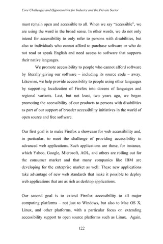 Core Challenges and Opportunities for Industry and the Private Sector
must remain open and accessible to all. When we say “accessible”, we
are using the word in the broad sense. In other words, we do not only
intend for accessibility to only refer to persons with disabilities, but
also to individuals who cannot afford to purchase software or who do
not read or speak English and need access to software that supports
their native languages.
We promote accessibility to people who cannot afford software
by literally giving our software – including its source code – away.
Likewise, we help provide accessibility to people using other languages
by supporting localization of Firefox into dozens of languages and
regional variants. Last, but not least, two years ago, we began
promoting the accessibility of our products to persons with disabilities
as part of our support of broader accessibility initiatives in the world of
open source and free software.
Our first goal is to make Firefox a showcase for web accessibility and,
in particular, to meet the challenge of providing accessibility to
advanced web applications. Such applications are those, for instance,
which Yahoo, Google, Microsoft, AOL, and others are rolling out for
the consumer market and that many companies like IBM are
developing for the enterprise market as well. These new applications
take advantage of new web standards that make it possible to deploy
web applications that are as rich as desktop applications.
Our second goal is to extend Firefox accessibility to all major
computing platforms – not just to Windows, but also to Mac OS X,
Linux, and other platforms, with a particular focus on extending
accessibility support to open source platforms such as Linux. Again,
122
 