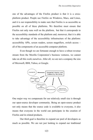 The Accessibility Imperative
one of the advantages of the Firefox product is that it is a cross-
platform product. People use Firefox on Windows, Macs, and Linux,
and it is our responsibility to make sure that Firefox is as accessible as
possible on all of these platforms. We therefore must ensure that
Firefox not only runs well on the platform, but that it corresponds to
the accessibility standards of the platform and, moreover, that it is able
to take advantage of the accessibility infrastructure of the platform:
accessibility APIs, screen readers, screen magnifiers, switch access –
all of the components of an accessible computer platform.
Even though we are fortunate enough to have a robust revenue
stream from the Mozilla Corporation’s business ventures, we cannot
take on all this work ourselves. After all, we are not a company the size
of Microsoft, IBM, Yahoo, or Google.
One major way we compensate for our relatively small size is through
our open-source developer community. Being an open-source product
not only means that the source code is available to everyone, it also
means that everyone in the world can participate in the creation of
Firefox and its related products.
Our third goal is therefore to expand our pool of developers as
much as possible. We are not just looking to expand our traditional
123
 