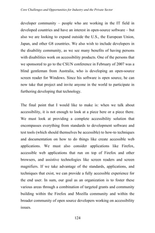 Core Challenges and Opportunities for Industry and the Private Sector
developer community – people who are working in the IT field in
developed countries and have an interest in open-source software – but
also we are looking to expand outside the U.S., the European Union,
Japan, and other G8 countries. We also wish to include developers in
the disability community, as we see many benefits of having persons
with disabilities work on accessibility products. One of the persons that
we sponsored to go to the CSUN conference in February of 2007 was a
blind gentleman from Australia, who is developing an open-source
screen reader for Windows. Since his software is open source, he can
now take that project and invite anyone in the world to participate in
furthering developing that technology.
The final point that I would like to make is: when we talk about
accessibility, it is not enough to look at a piece here or a piece there.
We must look at providing a complete accessibility solution that
encompasses everything from standards to development software and
test tools (which should themselves be accessible) to how-to techniques
and documentation on how to do things like create accessible web
applications. We must also consider applications like Firefox,
accessible web applications that run on top of Firefox and other
browsers, and assistive technologies like screen readers and screen
magnifiers. If we take advantage of the standards, applications, and
techniques that exist, we can provide a fully accessible experience for
the end user. In sum, our goal as an organization is to foster these
various areas through a combination of targeted grants and community
building within the Firefox and Mozilla community and within the
broader community of open source developers working on accessibility
issues.
124
 