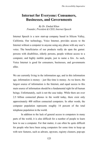 The Accessibility Imperative
Internet for Everyone: Consumers,
Businesses, and Governments
By Dr. Emdad Khan
Founder, President & CEO, Internet Speech
Internet Speech is a new start-up company based in Silicon Valley,
California. Our technology, Voice Internet, provides access to the
Internet without a computer to anyone using any phone with any user’s
voice. The beneficiaries of our products really do span the gamut:
persons with disabilities, elderly persons, people without access to a
computer, and highly mobile people, just to name a few. As such,
Voice Internet is good for consumers, businesses, and governments
alike.
We are currently living in the information age, and in this information
age, information is money – just like time is money. As we know, the
largest source of information is the Internet, and equal access to this
main source of information should be a fundamental right for all human
beings. Unfortunately, such is not the case today. While there are over
2.5 billion connected phones in the world today, there exist only
approximately 400 million connected computers. In other words, the
computer population represents roughly 14 percent of the total
telephone population in the world.
In addition to the lack of general access to computers in many
parts of the world, it is also difficult for a number of people to learn
how to use a computer. For that matter, it can often be quite difficult
for people who have been using computers for some time to keep up
with new features, such as adware, spyware, registry cleaners, pop-ups
125
 