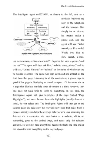 The Accessibility Imperative
The intelligent agent netECHO®, as shown to the left, acts as a
mediator between the
user on the telephone
and the Internet. One
simply has to pick up
his phone, make a
phone call, and the
agent will ask, “What
would you like to do?
Would you like to
surf, search, e-mail,
use e-commerce, or listen to music?” Suppose the user responds “surf
the net.” The agent will then ask him, “website name, please,” and he
will say, “United Nations” or “Yahoo!” or the name of whichever site
he wishes to access. The agent will then download and extract all the
text from that page. Listening to all the contents on a given page is
good if that page is displaying an e-mail or report. If it is a news site or
a page that displays multiple types of content at a time, however, then
one does not have time to listen to everything. In this case, the
Intelligence Agent will give highlights of the page (called “Page
Highlights”), and once the user hears the highlights (usually three at a
time), he can select one. The Intelligent Agent will then go to the
desired page and read only the relevant story from that page. Such a
process directly simulates the average behavior of a user accessing the
Internet via a computer: the user looks at a website, clicks on
something, goes to the desired page, and reads only the relevant
contents. He does not read everything, because he lacks the time and/or
the interest to read everything on the targeted page.
127
 