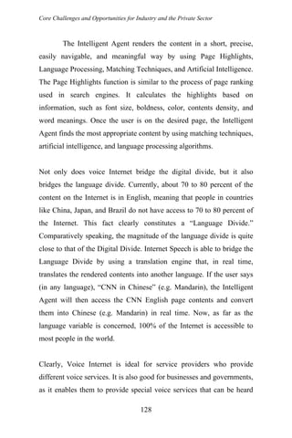 Core Challenges and Opportunities for Industry and the Private Sector
The Intelligent Agent renders the content in a short, precise,
easily navigable, and meaningful way by using Page Highlights,
Language Processing, Matching Techniques, and Artificial Intelligence.
The Page Highlights function is similar to the process of page ranking
used in search engines. It calculates the highlights based on
information, such as font size, boldness, color, contents density, and
word meanings. Once the user is on the desired page, the Intelligent
Agent finds the most appropriate content by using matching techniques,
artificial intelligence, and language processing algorithms.
Not only does voice Internet bridge the digital divide, but it also
bridges the language divide. Currently, about 70 to 80 percent of the
content on the Internet is in English, meaning that people in countries
like China, Japan, and Brazil do not have access to 70 to 80 percent of
the Internet. This fact clearly constitutes a “Language Divide.”
Comparatively speaking, the magnitude of the language divide is quite
close to that of the Digital Divide. Internet Speech is able to bridge the
Language Divide by using a translation engine that, in real time,
translates the rendered contents into another language. If the user says
(in any language), “CNN in Chinese” (e.g. Mandarin), the Intelligent
Agent will then access the CNN English page contents and convert
them into Chinese (e.g. Mandarin) in real time. Now, as far as the
language variable is concerned, 100% of the Internet is accessible to
most people in the world.
Clearly, Voice Internet is ideal for service providers who provide
different voice services. It is also good for businesses and governments,
as it enables them to provide special voice services that can be heard
128
 