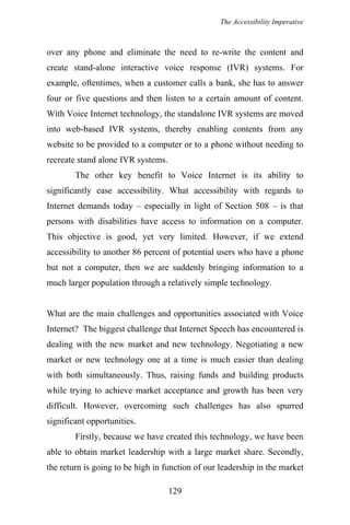 The Accessibility Imperative
over any phone and eliminate the need to re-write the content and
create stand-alone interactive voice response (IVR) systems. For
example, oftentimes, when a customer calls a bank, she has to answer
four or five questions and then listen to a certain amount of content.
With Voice Internet technology, the standalone IVR systems are moved
into web-based IVR systems, thereby enabling contents from any
website to be provided to a computer or to a phone without needing to
recreate stand alone IVR systems.
The other key benefit to Voice Internet is its ability to
significantly ease accessibility. What accessibility with regards to
Internet demands today – especially in light of Section 508 – is that
persons with disabilities have access to information on a computer.
This objective is good, yet very limited. However, if we extend
accessibility to another 86 percent of potential users who have a phone
but not a computer, then we are suddenly bringing information to a
much larger population through a relatively simple technology.
What are the main challenges and opportunities associated with Voice
Internet? The biggest challenge that Internet Speech has encountered is
dealing with the new market and new technology. Negotiating a new
market or new technology one at a time is much easier than dealing
with both simultaneously. Thus, raising funds and building products
while trying to achieve market acceptance and growth has been very
difficult. However, overcoming such challenges has also spurred
significant opportunities.
Firstly, because we have created this technology, we have been
able to obtain market leadership with a large market share. Secondly,
the return is going to be high in function of our leadership in the market
129
 