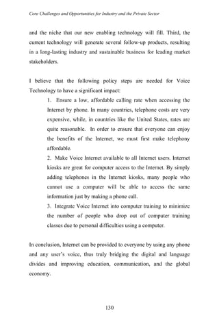 Core Challenges and Opportunities for Industry and the Private Sector
and the niche that our new enabling technology will fill. Third, the
current technology will generate several follow-up products, resulting
in a long-lasting industry and sustainable business for leading market
stakeholders.
I believe that the following policy steps are needed for Voice
Technology to have a significant impact:
1. Ensure a low, affordable calling rate when accessing the
Internet by phone. In many countries, telephone costs are very
expensive, while, in countries like the United States, rates are
quite reasonable. In order to ensure that everyone can enjoy
the benefits of the Internet, we must first make telephony
affordable.
2. Make Voice Internet available to all Internet users. Internet
kiosks are great for computer access to the Internet. By simply
adding telephones in the Internet kiosks, many people who
cannot use a computer will be able to access the same
information just by making a phone call.
3. Integrate Voice Internet into computer training to minimize
the number of people who drop out of computer training
classes due to personal difficulties using a computer.
In conclusion, Internet can be provided to everyone by using any phone
and any user’s voice, thus truly bridging the digital and language
divides and improving education, communication, and the global
economy.
130
 
