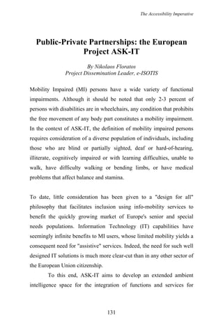 The Accessibility Imperative
Public-Private Partnerships: the European
Project ASK-IT
By Nikolaos Floratos
Project Dissemination Leader, e-ISOTIS
Mobility Impaired (MI) persons have a wide variety of functional
impairments. Although it should be noted that only 2-3 percent of
persons with disabilities are in wheelchairs, any condition that prohibits
the free movement of any body part constitutes a mobility impairment.
In the context of ASK-IT, the definition of mobility impaired persons
requires consideration of a diverse population of individuals, including
those who are blind or partially sighted, deaf or hard-of-hearing,
illiterate, cognitively impaired or with learning difficulties, unable to
walk, have difficulty walking or bending limbs, or have medical
problems that affect balance and stamina.
To date, little consideration has been given to a "design for all"
philosophy that facilitates inclusion using info-mobility services to
benefit the quickly growing market of Europe's senior and special
needs populations. Information Technology (IT) capabilities have
seemingly infinite benefits to MI users, whose limited mobility yields a
consequent need for "assistive" services. Indeed, the need for such well
designed IT solutions is much more clear-cut than in any other sector of
the European Union citizenship.
To this end, ASK-IT aims to develop an extended ambient
intelligence space for the integration of functions and services for
131
 